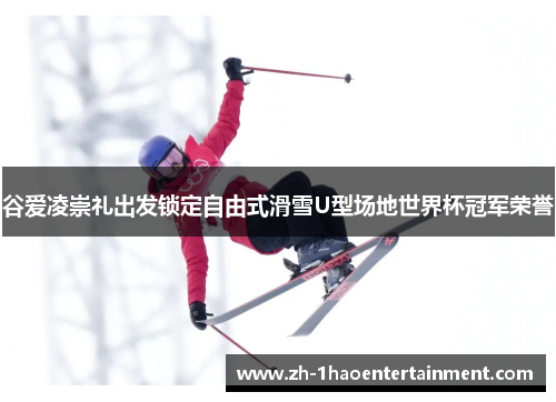 谷爱凌崇礼出发锁定自由式滑雪U型场地世界杯冠军荣誉